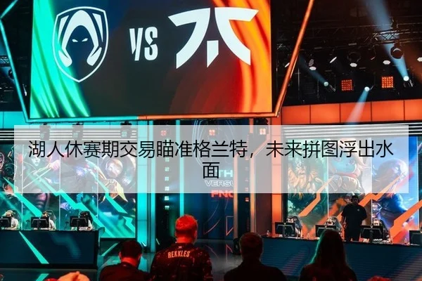 湖人休赛期交易瞄准格兰特，未来拼图浮出水面