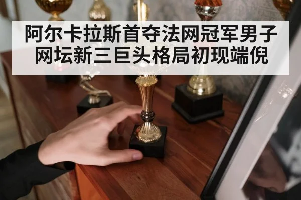 阿尔卡拉斯首夺法网冠军男子网坛新三巨头格局初现端倪