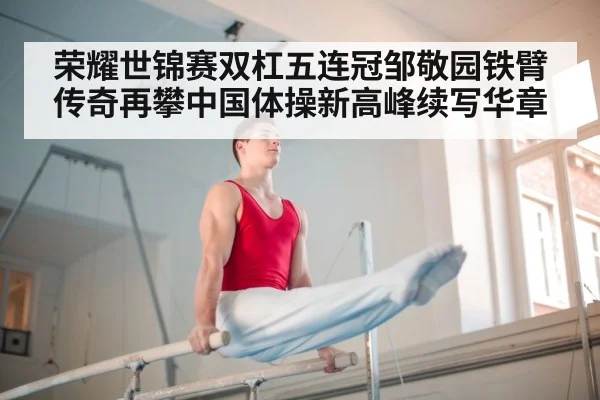 荣耀世锦赛双杠五连冠邹敬园铁臂传奇再攀中国体操新高峰续写华章